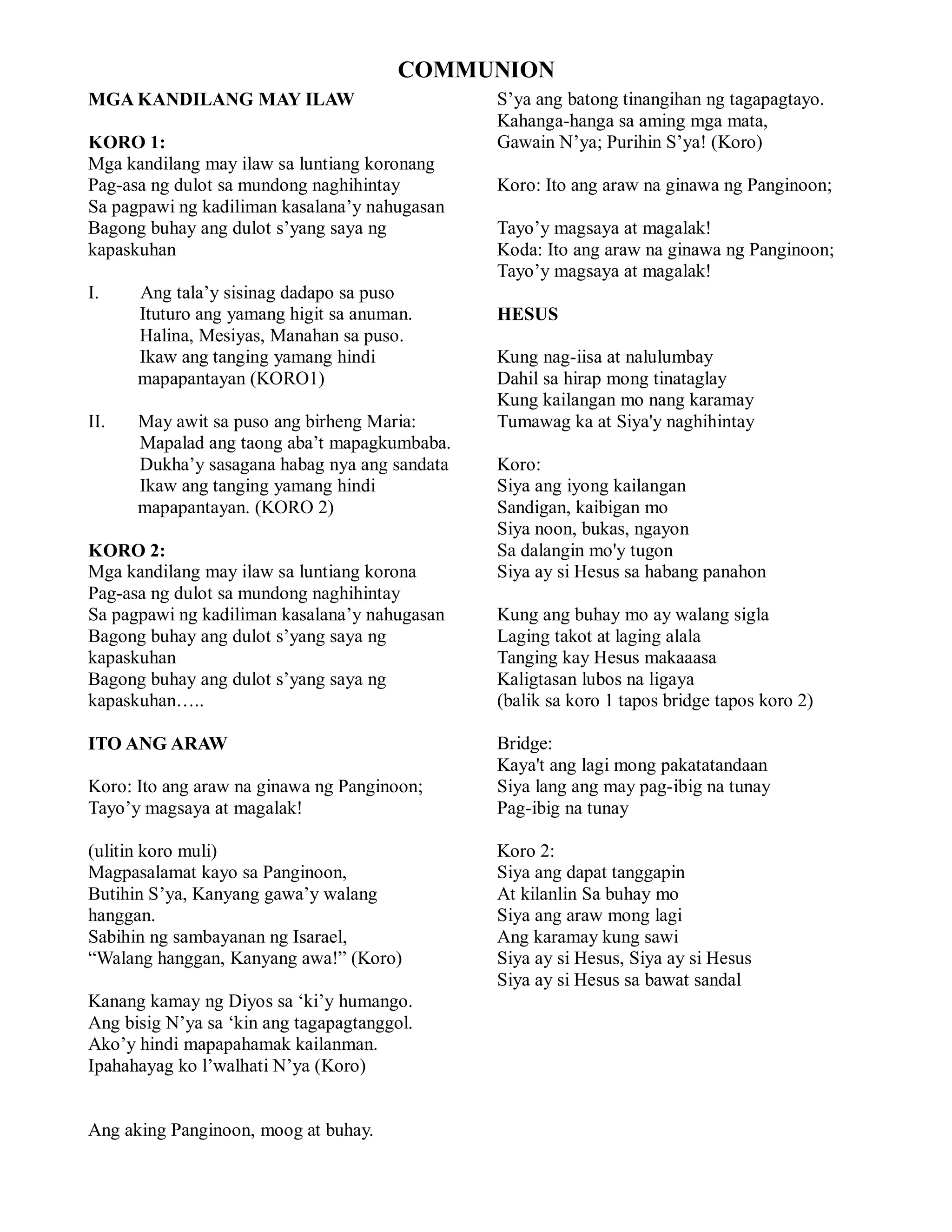 COMMUNION
MGA KANDILANG MAY ILAW                         S’ya ang batong tinangihan ng tagapagtayo.
                                               Kahanga-hanga sa aming mga mata,
KORO 1:                                        Gawain N’ya; Purihin S’ya! (Koro)
Mga kandilang may ilaw sa luntiang koronang
Pag-asa ng dulot sa mundong naghihintay        Koro: Ito ang araw na ginawa ng Panginoon;
Sa pagpawi ng kadiliman kasalana’y nahugasan
Bagong buhay ang dulot s’yang saya ng          Tayo’y magsaya at magalak!
kapaskuhan                                     Koda: Ito ang araw na ginawa ng Panginoon;
                                               Tayo’y magsaya at magalak!
I.   Ang tala’y sisinag dadapo sa puso
     Ituturo ang yamang higit sa anuman.       HESUS
     Halina, Mesiyas, Manahan sa puso.
     Ikaw ang tanging yamang hindi             Kung nag-iisa at nalulumbay
mapapmapapantayan (KORO1)                      Dahil sa hirap mong tinataglay
                                               Kung kailangan mo nang karamay
II.  May awit sa puso ang birheng Maria:       Tumawag ka at Siya'y naghihintay
     Mapalad ang taong aba’t mapagkumbaba.
     Dukha’y sasagana habag nya ang sandata    Koro:
     Ikaw ang tanging yamang hindi             Siya ang iyong kailangan
mapapmapapantayan. (KORO 2)                    Sandigan, kaibigan mo
                                               Siya noon, bukas, ngayon
KORO 2:                                        Sa dalangin mo'y tugon
Mga kandilang may ilaw sa luntiang korona      Siya ay si Hesus sa habang panahon
Pag-asa ng dulot sa mundong naghihintay
Sa pagpawi ng kadiliman kasalana’y nahugasan   Kung ang buhay mo ay walang sigla
Bagong buhay ang dulot s’yang saya ng          Laging takot at laging alala
kapaskuhan                                     Tanging kay Hesus makaaasa
Bagong buhay ang dulot s’yang saya ng          Kaligtasan lubos na ligaya
kapaskuhan…..                                  (balik sa koro 1 tapos bridge tapos koro 2)

ITO ANG ARAW                                   Bridge:
                                               Kaya't ang lagi mong pakatatandaan
Koro: Ito ang araw na ginawa ng Panginoon;     Siya lang ang may pag-ibig na tunay
Tayo’y magsaya at magalak!                     Pag-ibig na tunay

(ulitin koro muli)                             Koro 2:
Magpasalamat kayo sa Panginoon,                Siya ang dapat tanggapin
Butihin S’ya, Kanyang gawa’y walang            At kilanlin Sa buhay mo
hanggan.                                       Siya ang araw mong lagi
Sabihin ng sambayanan ng Isarael,              Ang karamay kung sawi
“Walang hanggan, Kanyang awa!” (Koro)          Siya ay si Hesus, Siya ay si Hesus
                                               Siya ay si Hesus sa bawat sandal
Kanang kamay ng Diyos sa ‘ki’y humango.
Ang bisig N’ya sa ‘kin ang tagapagtanggol.
Ako’y hindi mapapahamak kailanman.
Ipahahayag ko l’walhati N’ya (Koro)


Ang aking Panginoon, moog at buhay.
 