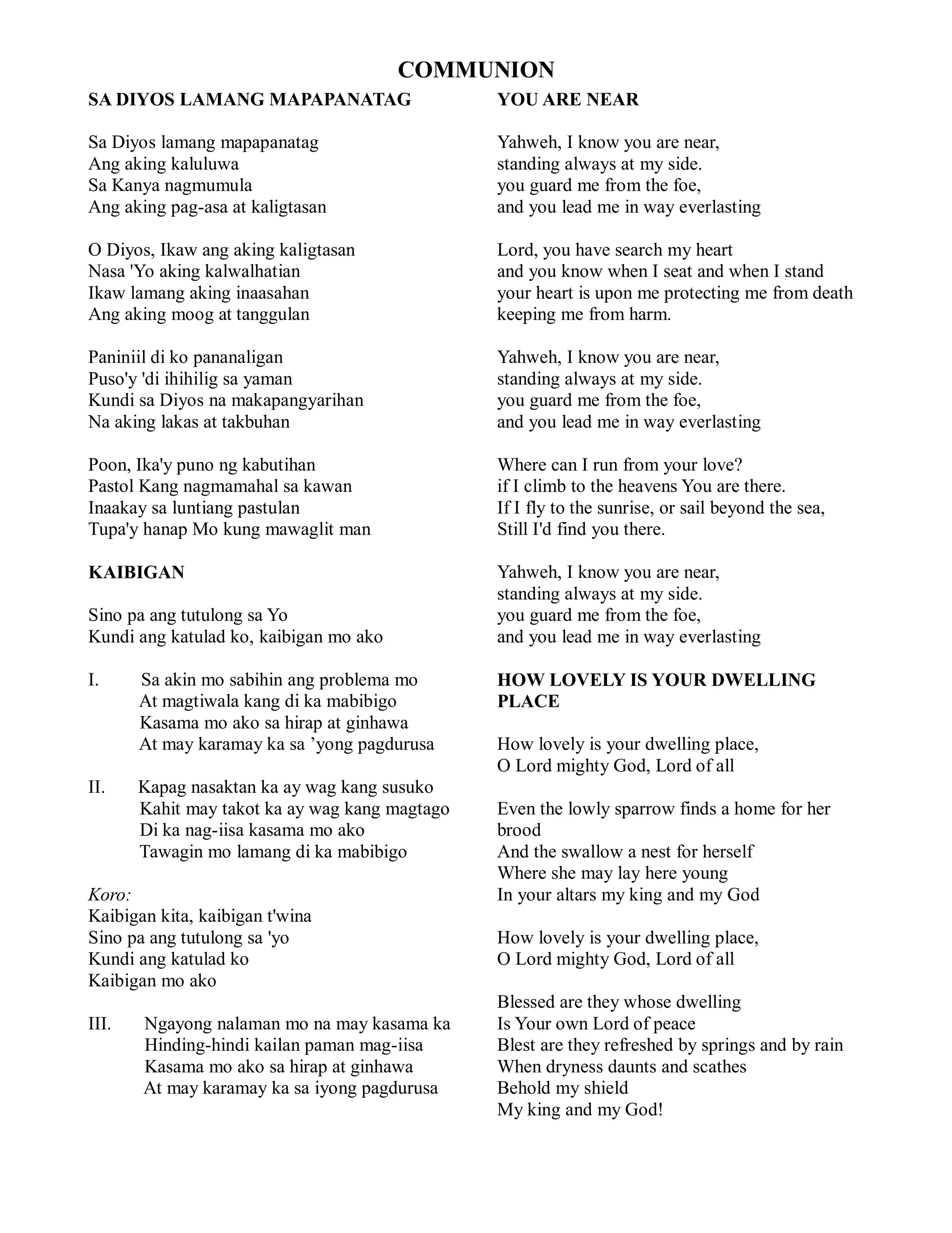 COMMUNION
SA DIYOS LAMANG MAPAPANATAG                     YOU ARE NEAR

Sa Diyos lamang mapapanatag                     Yahweh, I know you are near,
Ang aking kaluluwa                              standing always at my side.
Sa Kanya nagmumula                              you guard me from the foe,
Ang aking pag-asa at kaligtasan                 and you lead me in way everlasting

O Diyos, Ikaw ang aking kaligtasan              Lord, you have search my heart
Nasa 'Yo aking kalwalhatian                     and you know when I seat and when I stand
Ikaw lamang aking inaasahan                     your heart is upon me protecting me from death
Ang aking moog at tanggulan                     keeping me from harm.

Paniniil di ko pananaligan                      Yahweh, I know you are near,
Puso'y 'di ihihilig sa yaman                    standing always at my side.
Kundi sa Diyos na makapangyarihan               you guard me from the foe,
Na aking lakas at takbuhan                      and you lead me in way everlasting

Poon, Ika'y puno ng kabutihan                   Where can I run from your love?
Pastol Kang nagmamahal sa kawan                 if I climb to the heavens You are there.
Inaakay sa luntiang pastulan                    If I fly to the sunrise, or sail beyond the sea,
Tupa'y hanap Mo kung mawaglit man               Still I'd find you there.

KAIBIGAN                                        Yahweh, I know you are near,
                                                standing always at my side.
Sino pa ang tutulong sa Yo                      you guard me from the foe,
Kundi ang katulad ko, kaibigan mo ako           and you lead me in way everlasting

I.     Sa akin mo sabihin ang problema mo       HOW LOVELY IS YOUR DWELLING
       At magtiwala kang di ka mabibigo         PLACE
       Kasama mo ako sa hirap at ginhawa
       At may karamay ka sa ’yong pagdurusa     How lovely is your dwelling place,
                                                O Lord mighty God, Lord of all
II.    Kapag nasaktan ka ay wag kang susuko
       Kahit may takot ka ay wag kang magtago   Even the lowly sparrow finds a home for her
       Di ka nag-iisa kasama mo ako             brood
       Tawagin mo lamang di ka mabibigo         And the swallow a nest for herself
                                                Where she may lay here young
Koro:                                           In your altars my king and my God
Kaibigan kita, kaibigan t'wina
Sino pa ang tutulong sa 'yo                     How lovely is your dwelling place,
Kundi ang katulad ko                            O Lord mighty God, Lord of all
Kaibigan mo ako
                                                Blessed are they whose dwelling
III.   Ngayong nalaman mo na may kasama ka      Is Your own Lord of peace
       Hinding-hindi kailan paman mag-iisa      Blest are they refreshed by springs and by rain
       Kasama mo ako sa hirap at ginhawa        When dryness daunts and scathes
       At may karamay ka sa iyong pagdurusa     Behold my shield
                                                My king and my God!
 