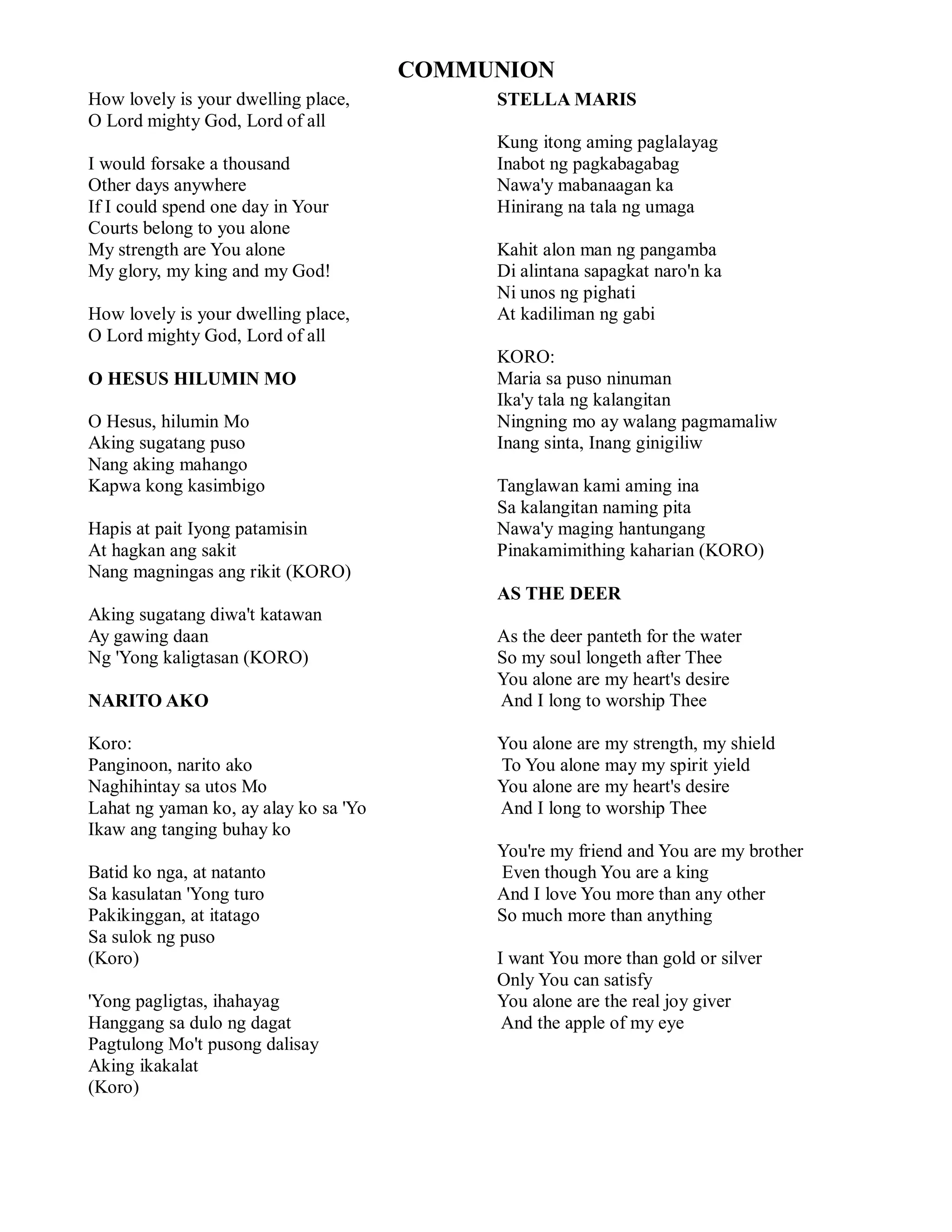 COMMUNION
How lovely is your dwelling place,          STELLA MARIS
O Lord mighty God, Lord of all
                                            Kung itong aming paglalayag
I would forsake a thousand                  Inabot ng pagkabagabag
Other days anywhere                         Nawa'y mabanaagan ka
If I could spend one day in Your            Hinirang na tala ng umaga
Courts belong to you alone
My strength are You alone                   Kahit alon man ng pangamba
My glory, my king and my God!               Di alintana sapagkat naro'n ka
                                            Ni unos ng pighati
How lovely is your dwelling place,          At kadiliman ng gabi
O Lord mighty God, Lord of all
                                            KORO:
O HESUS HILUMIN MO                          Maria sa puso ninuman
                                            Ika'y tala ng kalangitan
O Hesus, hilumin Mo                         Ningning mo ay walang pagmamaliw
Aking sugatang puso                         Inang sinta, Inang ginigiliw
Nang aking mahango
Kapwa kong kasimbigo                        Tanglawan kami aming ina
                                            Sa kalangitan naming pita
Hapis at pait Iyong patamisin               Nawa'y maging hantungang
At hagkan ang sakit                         Pinakamimithing kaharian (KORO)
Nang magningas ang rikit (KORO)
                                            AS THE DEER
Aking sugatang diwa't katawan
Ay gawing daan                              As the deer panteth for the water
Ng 'Yong kaligtasan (KORO)                  So my soul longeth after Thee
                                            You alone are my heart's desire
NARITO AKO                                  And I long to worship Thee

Koro:                                       You alone are my strength, my shield
Panginoon, narito ako                       To You alone may my spirit yield
Naghihintay sa utos Mo                      You alone are my heart's desire
Lahat ng yaman ko, ay alay ko sa 'Yo        And I long to worship Thee
Ikaw ang tanging buhay ko
                                            You're my friend and You are my brother
Batid ko nga, at natanto                    Even though You are a king
Sa kasulatan 'Yong turo                     And I love You more than any other
Pakikinggan, at itatago                     So much more than anything
Sa sulok ng puso
(Koro)                                      I want You more than gold or silver
                                            Only You can satisfy
'Yong pagligtas, ihahayag                   You alone are the real joy giver
Hanggang sa dulo ng dagat                    And the apple of my eye
Pagtulong Mo't pusong dalisay
Aking ikakalat
(Koro)
 