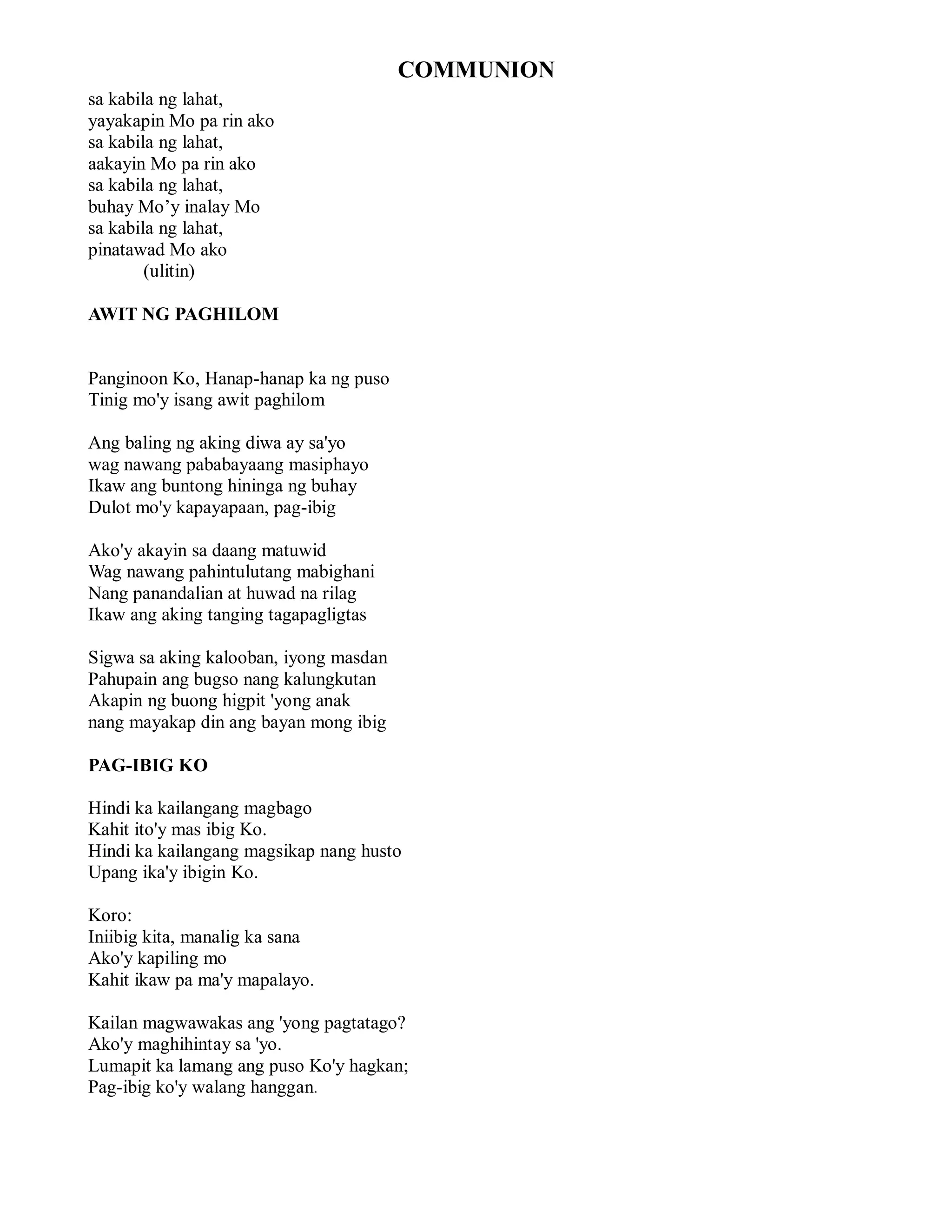 COMMUNION
sa kabila ng lahat,
yayakapin Mo pa rin ako
sa kabila ng lahat,
aakayin Mo pa rin ako
sa kabila ng lahat,
buhay Mo’y inalay Mo
sa kabila ng lahat,
pinatawad Mo ako
        (ulitin)

AWIT NG PAGHILOM


Panginoon Ko, Hanap-hanap ka ng puso
Tinig mo'y isang awit paghilom

Ang baling ng aking diwa ay sa'yo
wag nawang pababayaang masiphayo
Ikaw ang buntong hininga ng buhay
Dulot mo'y kapayapaan, pag-ibig

Ako'y akayin sa daang matuwid
Wag nawang pahintulutang mabighani
Nang panandalian at huwad na rilag
Ikaw ang aking tanging tagapagligtas

Sigwa sa aking kalooban, iyong masdan
Pahupain ang bugso nang kalungkutan
Akapin ng buong higpit 'yong anak
nang mayakap din ang bayan mong ibig

PAG-IBIG KO

Hindi ka kailangang magbago
Kahit ito'y mas ibig Ko.
Hindi ka kailangang magsikap nang husto
Upang ika'y ibigin Ko.

Koro:
Iniibig kita, manalig ka sana
Ako'y kapiling mo
Kahit ikaw pa ma'y mapalayo.

Kailan magwawakas ang 'yong pagtatago?
Ako'y maghihintay sa 'yo.
Lumapit ka lamang ang puso Ko'y hagkan;
Pag-ibig ko'y walang hanggan.
 