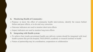 4. Monitoring Health of Community:
o Purpose: to know the effect of community health interventions, identify the reason behind
failure and poor effects, or to do mid way correction
o Outcome indicators are used to monitor short term effects
o Impact indicators are used to monitor long term effects
5. Integrating with Health system:
o To achieve best results government health care delivery system should be integrated with local
health systems like private hospital, NGO,SNGO, academic or research institute in health
o Nature of partnership may be coordination, cooperation or collaboration
 