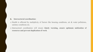 6. Intersectoral coordination:
o Health is affected by multiplicity of factors like housing conditions, air & water pollutions,
sanitary conditions etc.
o Intersectoral coordination will ensure timely warning, ensure optimum unitization of
resources and prevent duplication of work
 