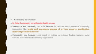 7. Community Involvement:
o Its futile if community not utilizes the health services
o Member of the community are to be involved in each and every process of community
intervention like; health need assessment, planning of services, resources mobilization,
monitoring health situation etc.
o Community gate keepers: Local social or political or religious leaders, teachers, social
workers, office bearers of community organization
 