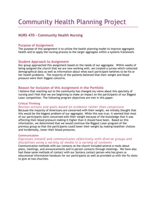 Community Health Planning Project<br />NURS 470 – Community Health Nursing<br />Purpose of Assignment<br />The purpose of this assignment is to utilize the health planning model to improve aggregate health and to apply the nursing process to the larger aggregate within a systems framework<br />Student Approach to Assignment<br />Our group approached this assignment based on the needs of our aggregate.  Within weeks of being assigned the church that we are now working with, we created a survey which collected demographical data as well as information about what each participant believes to be his or her health problems.  The majority of the patients believed that their weight and blood pressure were their biggest concerns.<br />Reason for Inclusion of this Assignment in the Portfolio<br />I believe that reaching out to the community has changed my views about this specialty of nursing and I feel that we are beginning to make an impact on the participants of our Biggest Loser competition. The following program objectives are met in this paper:<br />Critical Thinking<br />Revises actions and goals based on evidence rather than conjecture<br />Because the majority of Americans are concerned with their weight, we initially thought that this would be the biggest problem of our aggregate. While this was true, it seemed that most of our participants were concerned with their weight because of the knowledge that it was affecting their blood pressure making it higher than it should have been.  Based on this information, we determined that we would continue the Biggest Loser program of the previous group so that the participants could lower their weight by making healthier choices and incidentally, lower their blood pressures.<br />Communication<br />Expresses oneself and communicates effectively with diverse groups and disciplines using a variety of media in a variety of contexts<br />Communication methods with our contacts at the church included several e-mails about plans, meetings, and announcements and in-person contacts through meetings.  We have also had these same methods of contact with our Sentara contact person who has given us educational information handouts for our participants as well as provided us with the flu shots to give at two churches.<br />Teaching<br />Uses information technologies and other appropriate methods to communicate health promotion, risk reduction, and disease prevention across the life span<br />Throughout this semester, we used methods such as setting an example of portion sizes and providing opportunities to make our aggregate healthier.  By encouraging them to make healthier choices, we can help them reduce their risks for diseases. For example, by reducing the aggregate’s weight we believed that we would be able to lower their blood pressure.  Participants involved ranged in age from early twenties to seventies and above.<br />Evaluates the efficacy of health promotion and education modalities for use in a variety of settings with diverse populations<br />During this semester we health two health fairs to provide the aggregate with free flu shots.  These fairs also included information on proper hand washing and blood pressure screenings.  Every age came in for our flu shots, but unfortunately we could not provide shots to those under eighteen.  After being present in the church for the entire year, we had several people that thanked us for providing the flu shots as it has helped them remain well throughout the winter.  <br />Leadership<br />Assumes a leadership role within one’s scope of practice as a designer, manager, and coordinator of healthcare to meet the special needs of vulnerable populations in a variety of practice settings<br />We have designed several milk-long walking paths around the church’s neighborhood and have come up with different methods to help our participants lose weight to reduce their blood pressure such as the walks, yoga classes and a Wii family night among others.  Weekly weigh-ins are schedule to occur each Sunday between church services. The walks will occur each Saturday morning around the neighborhood and the Wii family night is designed to bring the entire family together for fun fitness.  <br />Initiates community partnerships to establish health promotion goals and implements strategies to meet those goals<br />We have initiated a relationship between this church and our group of nursing students to help change their lifestyles.  By immersing ourselves in the church’s extracurricular activities, we are helping the participants to make healthier choices so that they may lose weight and lower their blood pressure.<br />