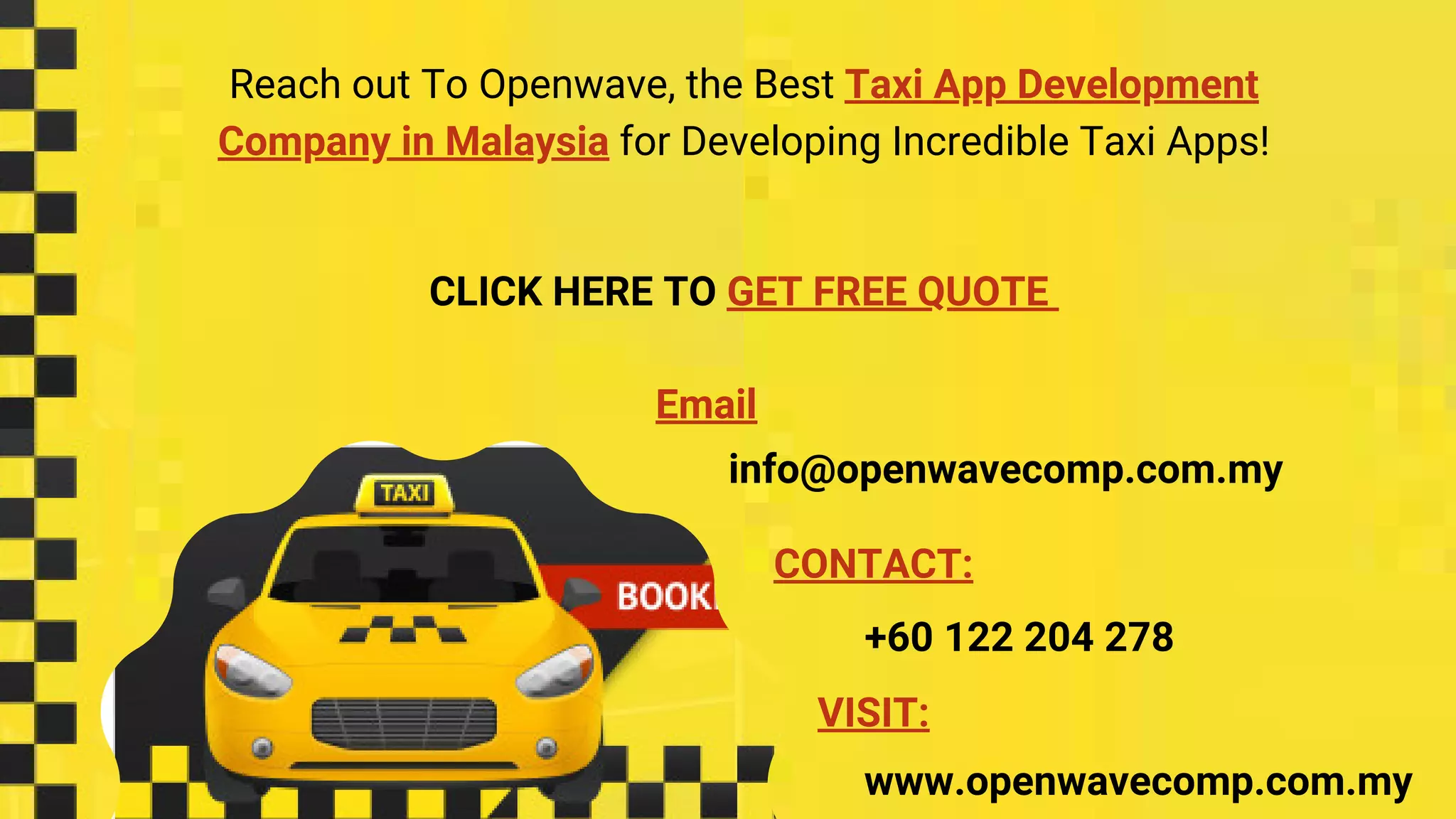 Reach out To Openwave, the Best Taxi App Development
Company in Malaysia for Developing Incredible Taxi Apps!
CLICK HERE TO GET FREE QUOTE
+60 122 204 278
CONTACT:
Email
info@openwavecomp.com.my
VISIT:
www.openwavecomp.com.my
 