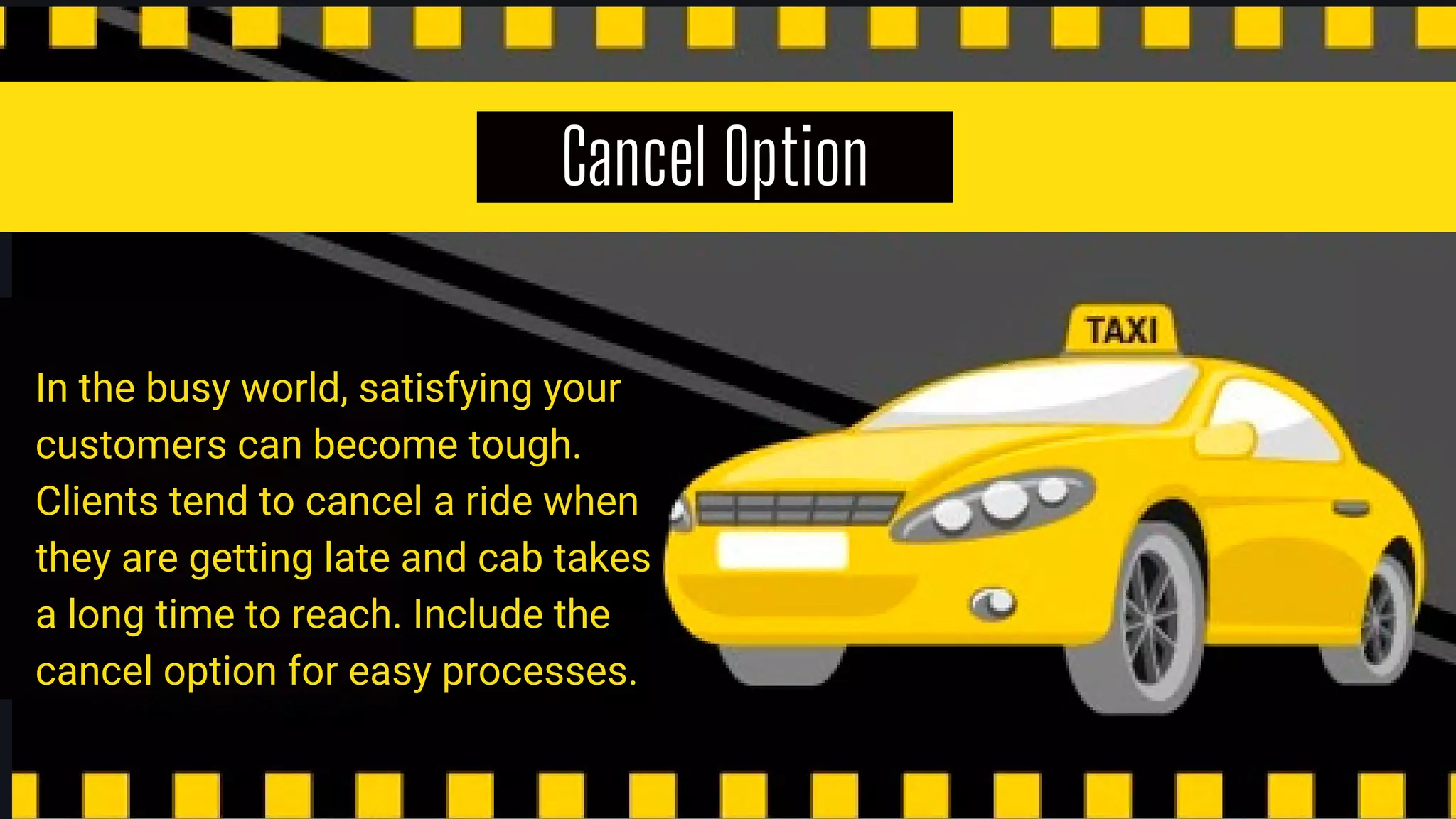 Cancel Option
In the busy world, satisfying your
customers can become tough.
Clients tend to cancel a ride when
they are getting late and cab takes
a long time to reach. Include the
cancel option for easy processes.
 