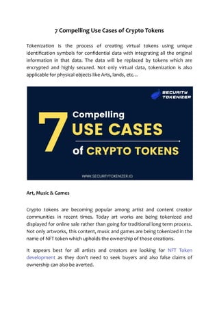 7 Compelling Use Cases of Crypto Tokens
Tokenization is the process of creating virtual tokens using unique
identification symbols for confidential data with integrating all the original
information in that data. The data will be replaced by tokens which are
encrypted and highly secured. Not only virtual data, tokenization is also
applicable for physical objects like Arts, lands, etc…
Art, Music & Games
Crypto tokens are becoming popular among artist and content creator
communities in recent times. Today art works are being tokenized and
displayed for online sale rather than going for traditional long term process.
Not only artworks, this content, music and games are being tokenized in the
name of NFT token which upholds the ownership of those creations.
It appears best for all artists and creators are looking for NFT Token
development as they don’t need to seek buyers and also false claims of
ownership can also be averted.
 