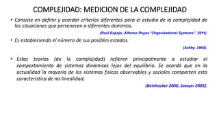 • Consiste en definir y acordar criterios diferentes para el estudio de la complejidad de
las situaciones que pertenecen a diferentes dominios.
(Raúl Espejo, Alfonso Reyes “Organizational Systems”. 2011).
• Es estableciendo el número de sus posibles estados.
(Ashby. 1964).
COMPLEJIDAD: MEDICION DE LA COMPLEJIDAD
• Estas teorías (de la complejidad) refieren principalmente a estudiar el
comportamiento de sistemas dinámicos lejos del equilibrio. Se acordó que en la
actualidad la mayoría de los sistemas físicos observables y sociales comparten esta
característica de no-linealidad.
(Beinhocker 2006; Sawyer 2005).
 