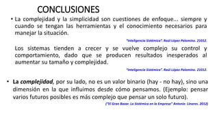 CONCLUSIONES
• La complejidad y la simplicidad son cuestiones de enfoque... siempre y
cuando se tengan las herramientas y el conocimiento necesarios para
manejar la situación.
“Inteligencia Sistémica”. Raúl López Palomino. 21012.
Los sistemas tienden a crecer y se vuelve complejo su control y
comportamiento, dado que se producen resultados inesperados al
aumentar su tamaño y complejidad.
“Inteligencia Sistémica”. Raúl López Palomino. 21012.
• La complejidad, por su lado, no es un valor binario (hay - no hay), sino una
dimensión en la que influimos desde cómo pensamos. (Ejemplo: pensar
varios futuros posibles es más complejo que pensar un solo futuro).
(“El Gran Bazar. La Sistémica en la Empresa” Antonio Linares. 2012)
 