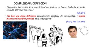 COMPLEJIDAD: DEFINICION
• “Somos tan ignorantes de la complejidad que todavía no hemos hecho la pregunta
correcta acerca de lo que es.”
(Kelly. 1994).
• “No hay una única definición generalmente aceptada de complejidad, y mucho
menos una medición práctica de la complejidad.”
(Waldrop. 1993; Lewin. 1993).
 
