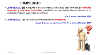 COMPLEJIDAD
• COMPLEJIDAD (1): Conjunto de características de lo que está formado por muchos
elementos y relaciones entre ellos, características tales como: Comportamientos no
fáciles de predecir, supervisar o controlar.
(Ph. D. Hernán López Garay. 2008)
• COMPLEJIDAD (2): Existencia de muchas partes conectadas.
(Joseph O`Connor, Ian Mc Dermott: “The Art of Systems Thinking” . 2007)
01/07/2019 Ing. Fidel CASTRO CAYLLAHUA
 