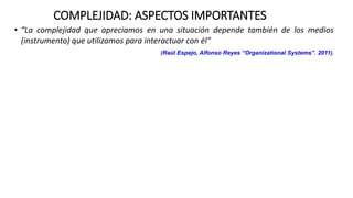 COMPLEJIDAD: ASPECTOS IMPORTANTES
• “La complejidad que apreciamos en una situación depende también de los medios
(instrumento) que utilizamos para interactuar con él”
(Raúl Espejo, Alfonso Reyes “Organizational Systems”. 2011).
 