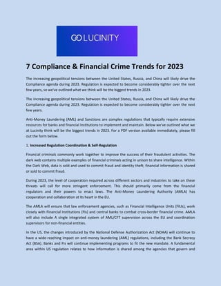 7 Compliance & Financial Crime Trends for 2023
The increasing geopolitical tensions between the United States, Russia, and China will likely drive the
Compliance agenda during 2023. Regulation is expected to become considerably tighter over the next
few years, so we've outlined what we think will be the biggest trends in 2023.
The increasing geopolitical tensions between the United States, Russia, and China will likely drive the
Compliance agenda during 2023. Regulation is expected to become considerably tighter over the next
few years.
Anti-Money Laundering (AML) and Sanctions are complex regulations that typically require extensive
resources for banks and financial institutions to implement and maintain. Below we've outlined what we
at Lucinity think will be the biggest trends in 2023. For a PDF version available immediately, please fill
out the form below.
1. Increased Regulation Coordination & Self-Regulation
Financial criminals commonly work together to improve the success of their fraudulent activities. The
dark web contains multiple examples of financial criminals acting in unison to share intelligence. Within
the Dark Web, data is sold and used to commit fraud and identity theft; financial information is shared
or sold to commit fraud.
During 2023, the level of cooperation required across different sectors and industries to take on these
threats will call for more stringent enforcement. This should primarily come from the financial
regulators and their powers to enact laws. The Anti-Money Laundering Authority (AMLA) has
cooperation and collaboration at its heart in the EU.
The AMLA will ensure that law enforcement agencies, such as Financial Intelligence Units (FIUs), work
closely with Financial Institutions (FIs) and central banks to combat cross-border financial crime. AMLA
will also include A single integrated system of AML/CFT supervision across the EU and coordination
supervisors for non-financial entities.
In the US, the changes introduced by the National Defense Authorization Act (NDAA) will continue to
have a wide-reaching impact on anti-money laundering (AML) regulations, including the Bank Secrecy
Act (BSA). Banks and FIs will continue implementing programs to fit the new mandate. A fundamental
area within US regulation relates to how information is shared among the agencies that govern and
 
