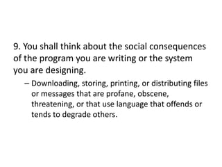 9. You shall think about the social consequences
of the program you are writing or the system
you are designing.
  – Downloading, storing, printing, or distributing files
    or messages that are profane, obscene,
    threatening, or that use language that offends or
    tends to degrade others.
 