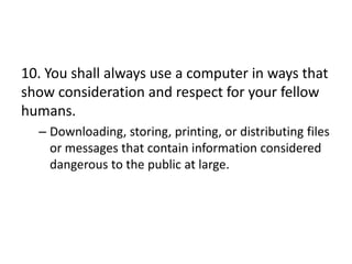 10. You shall always use a computer in ways that
show consideration and respect for your fellow
humans.
  – Downloading, storing, printing, or distributing files
    or messages that contain information considered
    dangerous to the public at large.
 