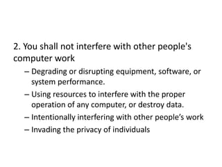 2. You shall not interfere with other people's
computer work
  – Degrading or disrupting equipment, software, or
    system performance.
  – Using resources to interfere with the proper
    operation of any computer, or destroy data.
  – Intentionally interfering with other people’s work
  – Invading the privacy of individuals
 
