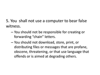 5. You shall not use a computer to bear false
witness.
  – You should not be responsible for creating or
    forwarding “chain” letters.
  – You should not download, store, print, or
    distributing files or messages that are profane,
    obscene, threatening, or that use language that
    offends or is aimed at degrading others.
 