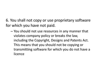 6. You shall not copy or use proprietary software
for which you have not paid.
  – You should not use resources in any manner that
    violates company policy or breaks the law,
    including the Copyright, Designs and Patents Act.
    This means that you should not be copying or
    transmitting software for which you do not have a
    licence
 