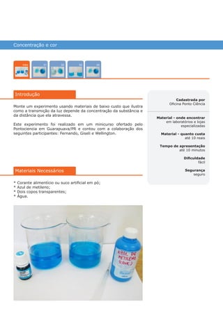 Concentração e cor
0402 03
Introdução
01Intro
Cadastrada por
Oficina Ponto Ciência
Material - onde encontrar
em laboratórios e lojas
especializadas
Material - quanto custa
até 10 reais
Tempo de apresentação
até 10 minutos
Dificuldade
fácil
Segurança
seguro
Materiais Necessários
Monte um experimento usando materiais de baixo custo que ilustra
como a transmição da luz depende da concentração da substância e
da distância que ela atravessa.
Este experimento foi realizado em um minicurso ofertado pelo
Pontociencia em Guarapuava/PR e contou com a colaboração dos
seguintes participantes: Fernando, Giseli e Wellington.
* Corante alimentício ou suco artificial em pó;
* Azul de metileno;
* Dois copos transparentes;
* Água.
várias experiências, um só lugar
 