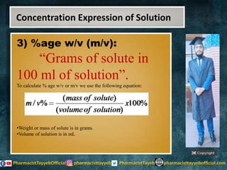 3) %age w/v (m/v):
“Grams of solute in
100 ml of solution”.
To calculate % age w/v or m/v we use the following equation:
•Weight or mass of solute is in grams.
•Volume of solution is in mL
Concentration Expression of Solution
 