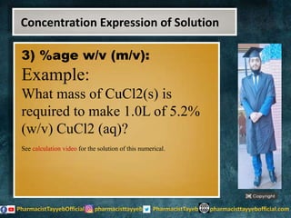 3) %age w/v (m/v):
Example:
What mass of CuCl2(s) is
required to make 1.0L of 5.2%
(w/v) CuCl2 (aq)?
See calculation video for the solution of this numerical.
Concentration Expression of Solution
 