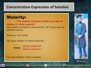 Molarity:
“The number of moles of solutes per liter of
solution is called molarity”.
The molarity of solution is represented by “M” and its units are
mole/liter (mol/L).
Written as 1 M NaOH.
One molar solution of sodium hydroxide.
One mole NaOH in 1 liter of solution.
Concentration Expression of Solution
 
