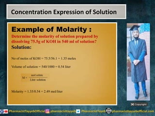 Example of Molarity :
Determine the molarity of solution prepared by
dissolving 75.5g of KOH in 540 ml of solution?
Solution:
No of moles of KOH = 75.5/56.1 = 1.35 moles
Volume of solution = 540/1000 = 0.54 liter
Molarity = 1.35/0.54 = 2.49 mol/liter
Concentration Expression of Solution
 