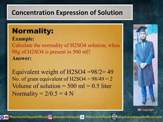 Normality:
Example:
Calculate the normality of H2SO4 solution, when
98g of H2SO4 is present in 500 ml?
Answer:
Equivalent weight of H2SO4 =98/2= 49
No. of gram equivalent of H2SO4 = 98/49 = 2
Volume of solution = 500 ml = 0.5 liter
Normality = 2/0.5 = 4 N
Concentration Expression of Solution
 