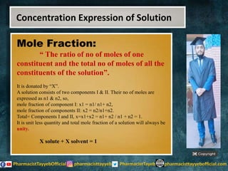 Mole Fraction:
“ The ratio of no of moles of one
constituent and the total no of moles of all the
constituents of the solution”.
It is donated by “X”.
A solution consists of two components I & II. Their no of moles are
expressed as n1 & n2, so,
mole fraction of component I: x1 = n1/ n1+ n2,
mole fraction of components II: x2 = n2/n1+n2.
Total= Components I and II, x=x1+x2 = n1+ n2 / n1 + n2 = 1.
It is unit less quantity and total mole fraction of a solution will always be
unity.
X solute + X solvent = 1
Concentration Expression of Solution
 