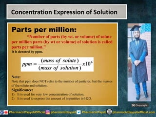 Parts per million:
“Number of parts (by wt. or volume) of solute
per million parts (by wt or volume) of solution is called
parts per million.”
It is denoted by ppm.
Note:
Note that ppm does NOT refer to the number of particles, but the masses
of the solute and solution.
Significance:
1) It is used for very low concentration of solution.
2) It is used to express the amount of impurities in H2O.
Concentration Expression of Solution
 
