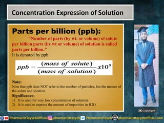 Parts per billion (ppb):
“Number of parts (by wt. or volume) of solute
per billion parts (by wt or volume) of solution is called
parts per billion.”
It is denoted by ppb.
Note:
Note that ppb does NOT refer to the number of particles, but the masses of
the solute and solution.
Significance:
1) It is used for very low concentration of solution.
2) It is used to express the amount of impurities in H2O.
Concentration Expression of Solution
 