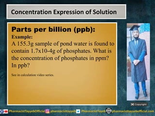 Parts per billion (ppb):
Example:
A 155.3g sample of pond water is found to
contain 1.7x10-4g of phosphates. What is
the concentration of phosphates in ppm?
In ppb?
See in calculation video series.
Concentration Expression of Solution
 