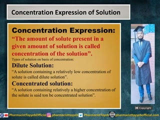 Concentration Expression:
“The amount of solute present in a
given amount of solution is called
concentration of the solution”.
Types of solution on basis of concentration:
Dilute Solution:
“A solution containing a relatively low concentration of
solute is called dilute solution”.
Concentrated solution:
“A solution containing relatively a higher concentration of
the solute is said ton be concentrated solution”.
Concentration Expression of Solution
 