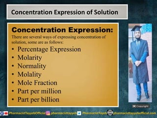 Concentration Expression:
There are several ways of expressing concentration of
solution, some are as follows:
• Percentage Expression
• Molarity
• Normality
• Molality
• Mole Fraction
• Part per million
• Part per billion
Concentration Expression of Solution
 