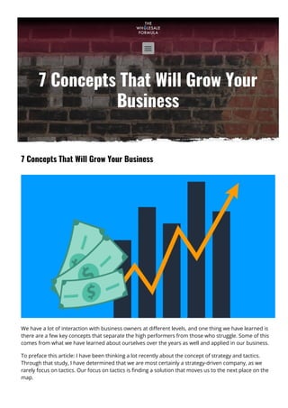 7 Concepts That Will Grow Your
Business
7 Concepts That Will Grow Your Business
We have a lot of interaction with business owners at di몭erent levels, and one thing we have learned is
there are a few key concepts that separate the high performers from those who struggle. Some of this
comes from what we have learned about ourselves over the years as well and applied in our business.
To preface this article: I have been thinking a lot recently about the concept of strategy and tactics.
Through that study, I have determined that we are most certainly a strategy-driven company, as we
rarely focus on tactics. Our focus on tactics is 몭nding a solution that moves us to the next place on the
map.

 