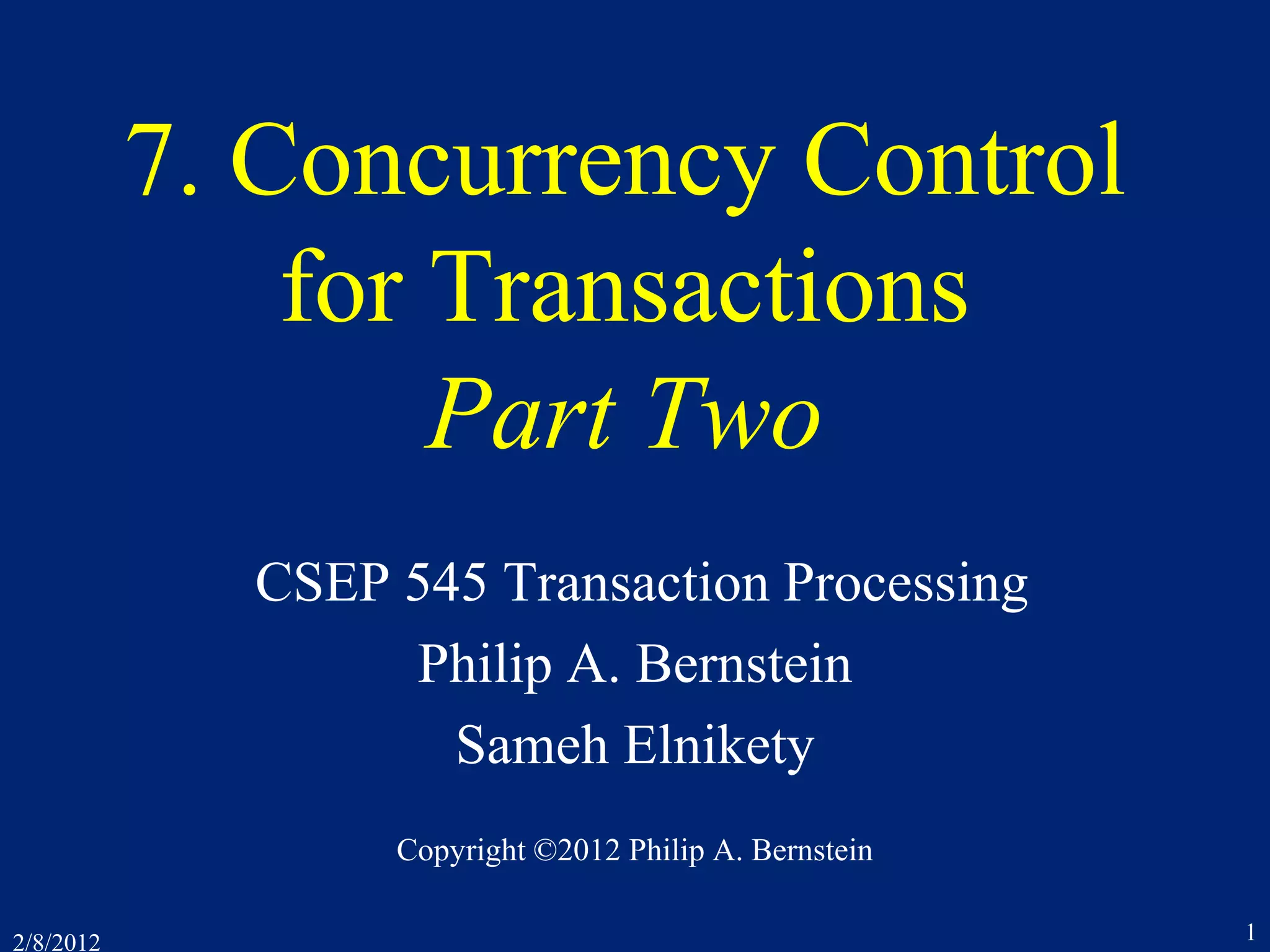 2/8/2012 1
7. Concurrency Control
for Transactions
Part Two
CSEP 545 Transaction Processing
Philip A. Bernstein
Sameh Elnikety
Copyright ©2012 Philip A. Bernstein
 