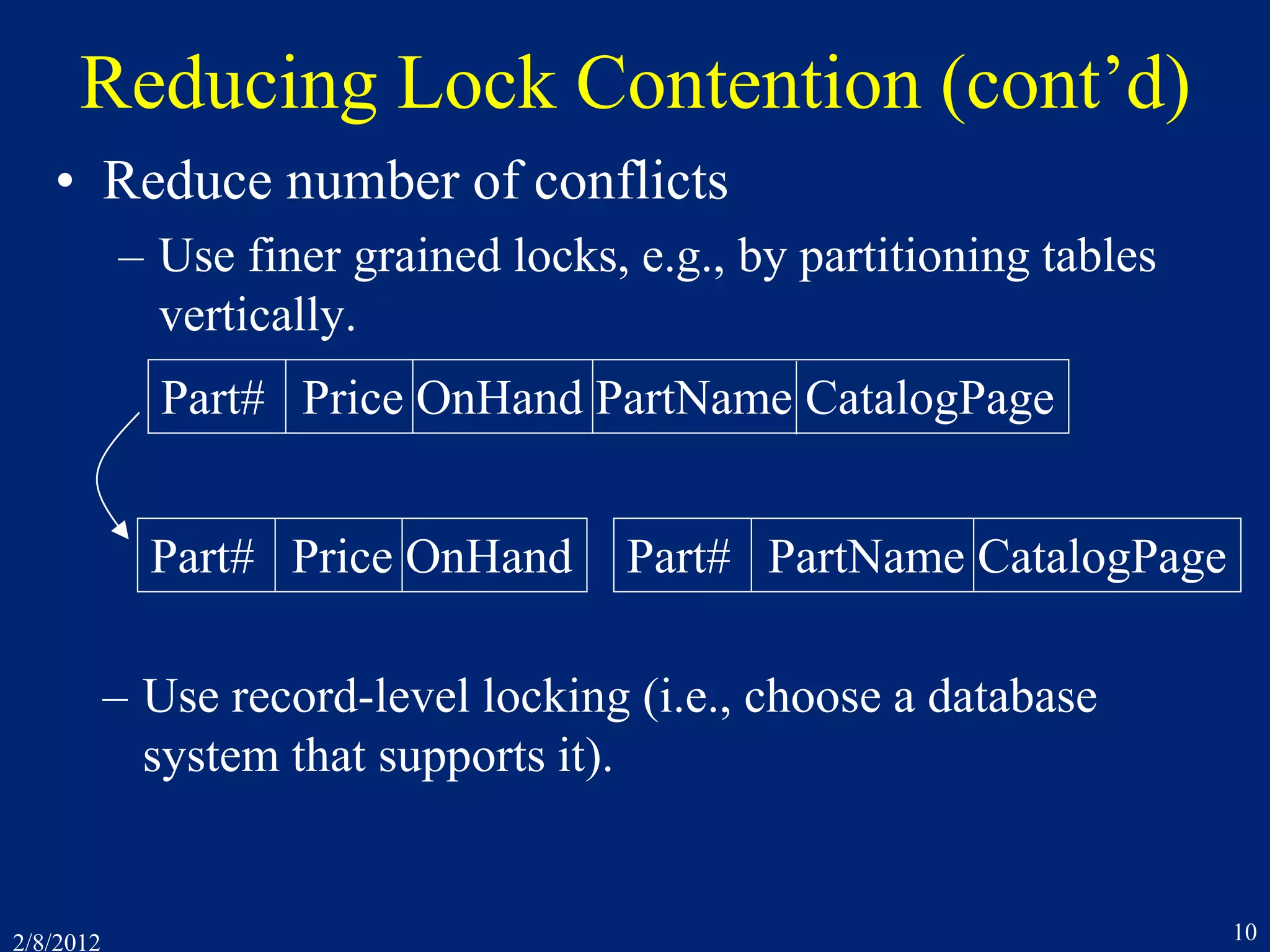 2/8/2012 10
Reducing Lock Contention (cont’d)
• Reduce number of conflicts
– Use finer grained locks, e.g., by partitioning tables
vertically.
Part# Price OnHand PartName CatalogPage
Part# Price OnHand Part# PartName CatalogPage
– Use record-level locking (i.e., choose a database
system that supports it).
 