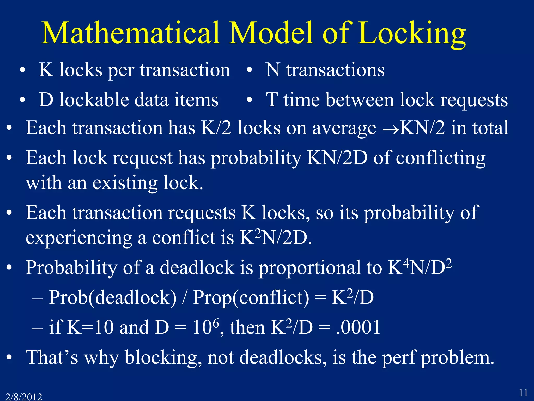 2/8/2012 11
Mathematical Model of Locking
• Each transaction has K/2 locks on average KN/2 in total
• Each lock request has probability KN/2D of conflicting
with an existing lock.
• Each transaction requests K locks, so its probability of
experiencing a conflict is K2N/2D.
• Probability of a deadlock is proportional to K4N/D2
– Prob(deadlock) / Prop(conflict) = K2/D
– if K=10 and D = 106, then K2/D = .0001
• That’s why blocking, not deadlocks, is the perf problem.
• K locks per transaction
• D lockable data items
• N transactions
• T time between lock requests
 