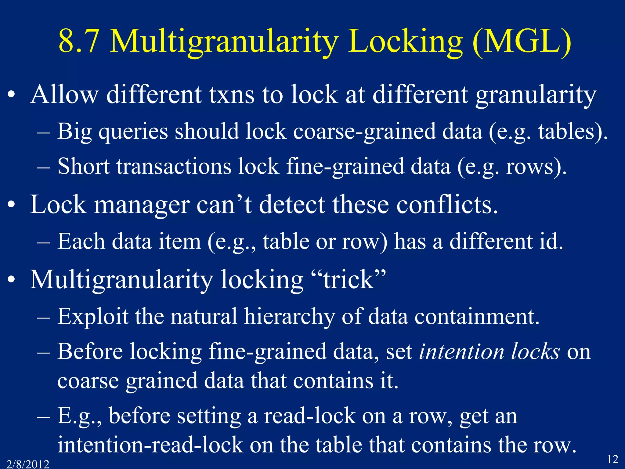 2/8/2012 12
8.7 Multigranularity Locking (MGL)
• Allow different txns to lock at different granularity
– Big queries should lock coarse-grained data (e.g. tables).
– Short transactions lock fine-grained data (e.g. rows).
• Lock manager can’t detect these conflicts.
– Each data item (e.g., table or row) has a different id.
• Multigranularity locking “trick”
– Exploit the natural hierarchy of data containment.
– Before locking fine-grained data, set intention locks on
coarse grained data that contains it.
– E.g., before setting a read-lock on a row, get an
intention-read-lock on the table that contains the row.
 