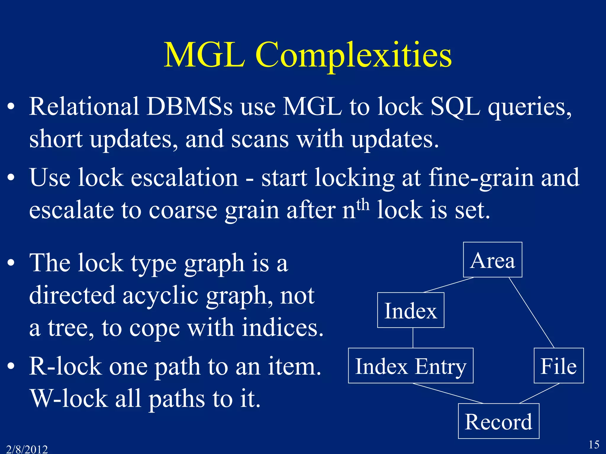 2/8/2012 15
MGL Complexities
• Relational DBMSs use MGL to lock SQL queries,
short updates, and scans with updates.
• Use lock escalation - start locking at fine-grain and
escalate to coarse grain after nth lock is set.
Area
File
Record
Index
Index Entry
• The lock type graph is a
directed acyclic graph, not
a tree, to cope with indices.
• R-lock one path to an item.
W-lock all paths to it.
 