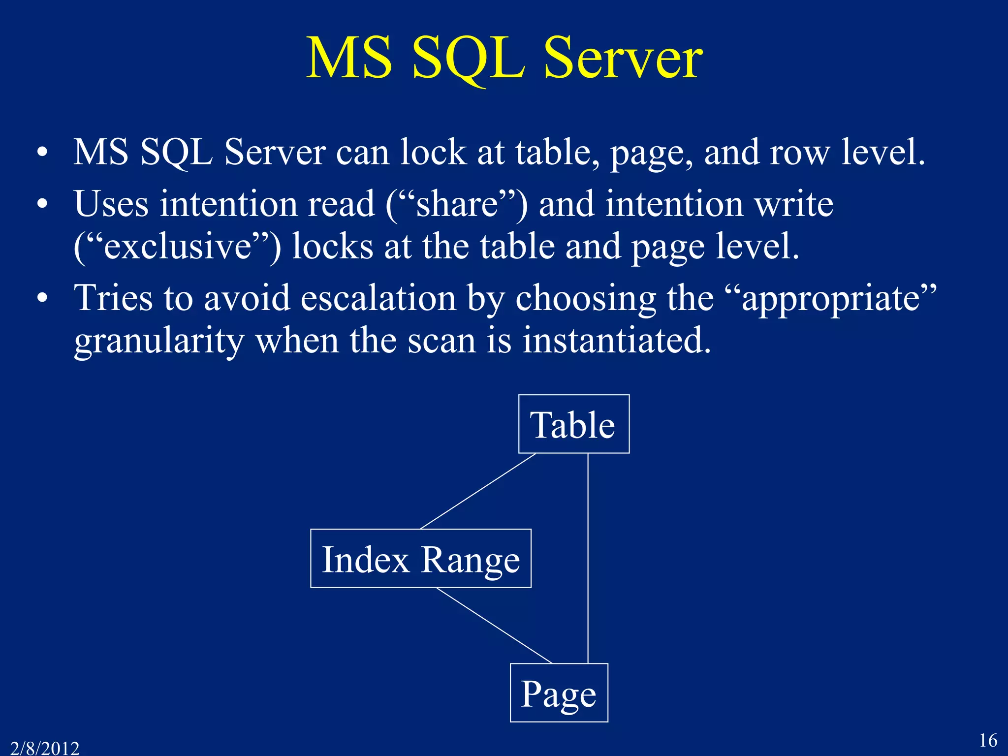 2/8/2012 16
MS SQL Server
• MS SQL Server can lock at table, page, and row level.
• Uses intention read (“share”) and intention write
(“exclusive”) locks at the table and page level.
• Tries to avoid escalation by choosing the “appropriate”
granularity when the scan is instantiated.
Table
Page
Index Range
 