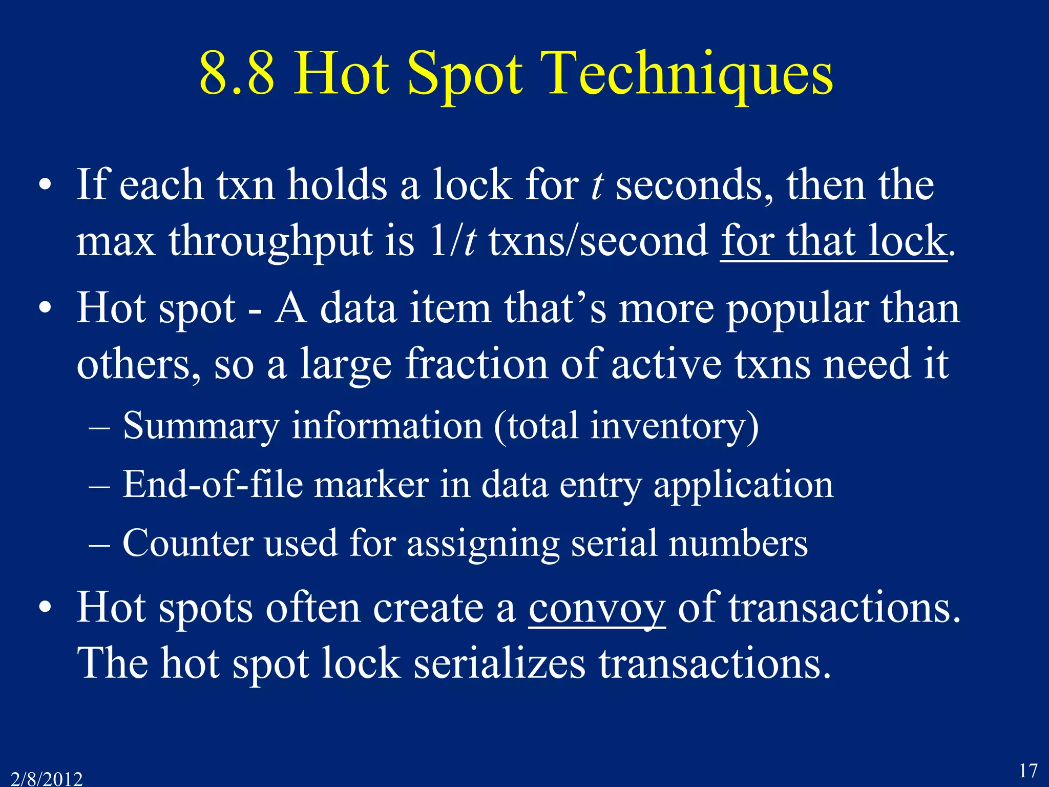 2/8/2012 17
8.8 Hot Spot Techniques
• If each txn holds a lock for t seconds, then the
max throughput is 1/t txns/second for that lock.
• Hot spot - A data item that’s more popular than
others, so a large fraction of active txns need it
– Summary information (total inventory)
– End-of-file marker in data entry application
– Counter used for assigning serial numbers
• Hot spots often create a convoy of transactions.
The hot spot lock serializes transactions.
 
