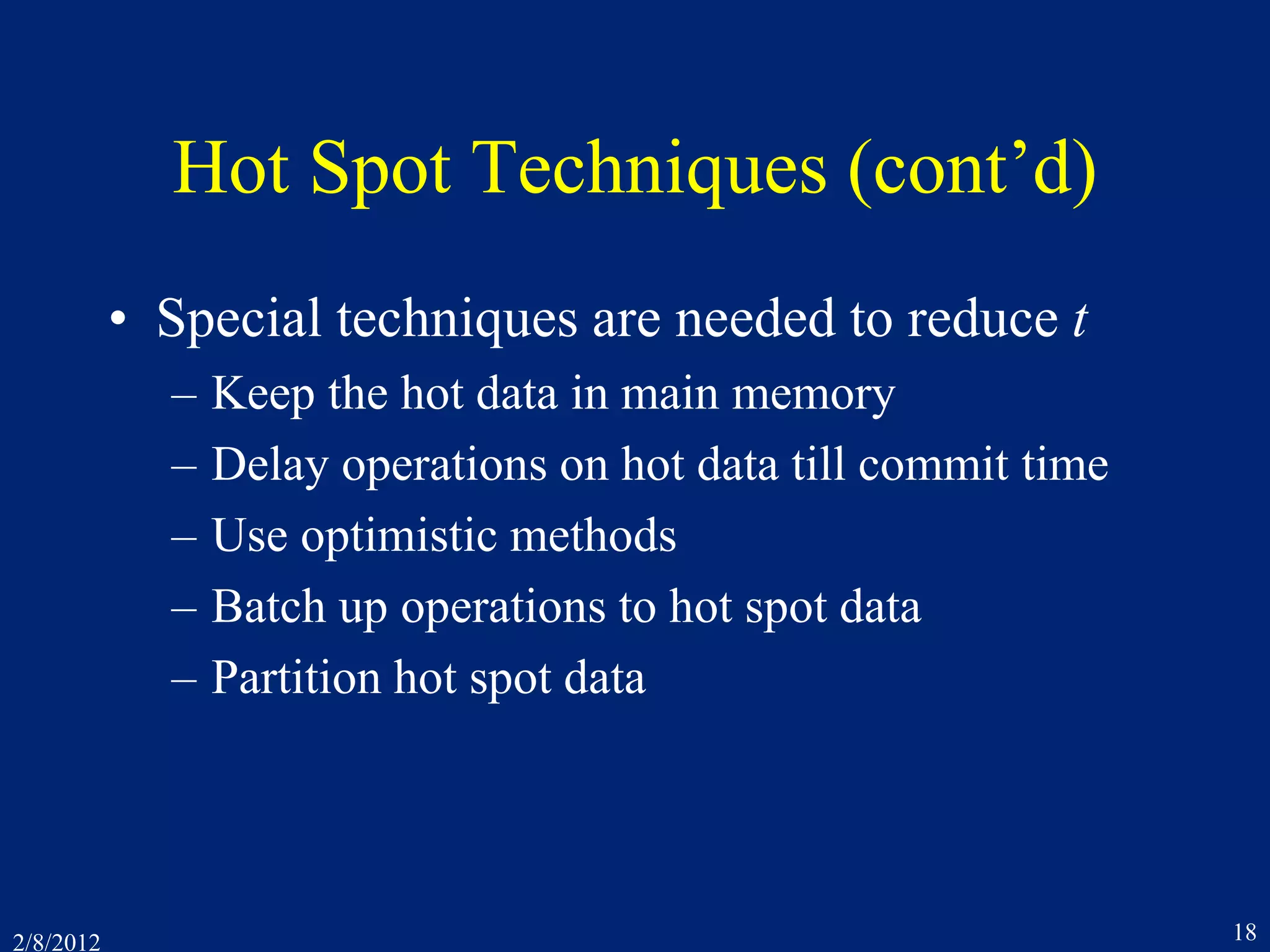 2/8/2012 18
Hot Spot Techniques (cont’d)
• Special techniques are needed to reduce t
– Keep the hot data in main memory
– Delay operations on hot data till commit time
– Use optimistic methods
– Batch up operations to hot spot data
– Partition hot spot data
 