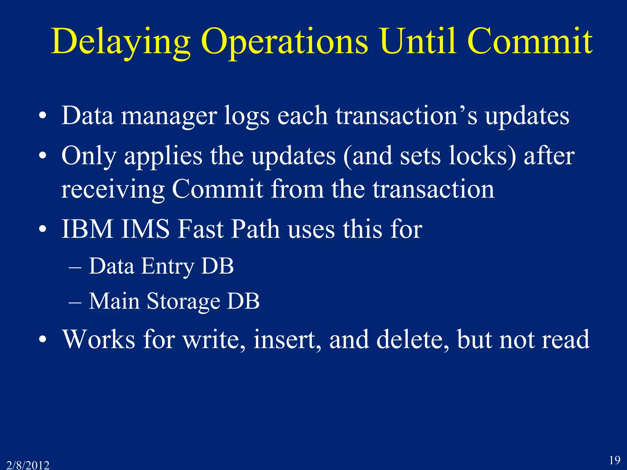2/8/2012 19
Delaying Operations Until Commit
• Data manager logs each transaction’s updates
• Only applies the updates (and sets locks) after
receiving Commit from the transaction
• IBM IMS Fast Path uses this for
– Data Entry DB
– Main Storage DB
• Works for write, insert, and delete, but not read
 