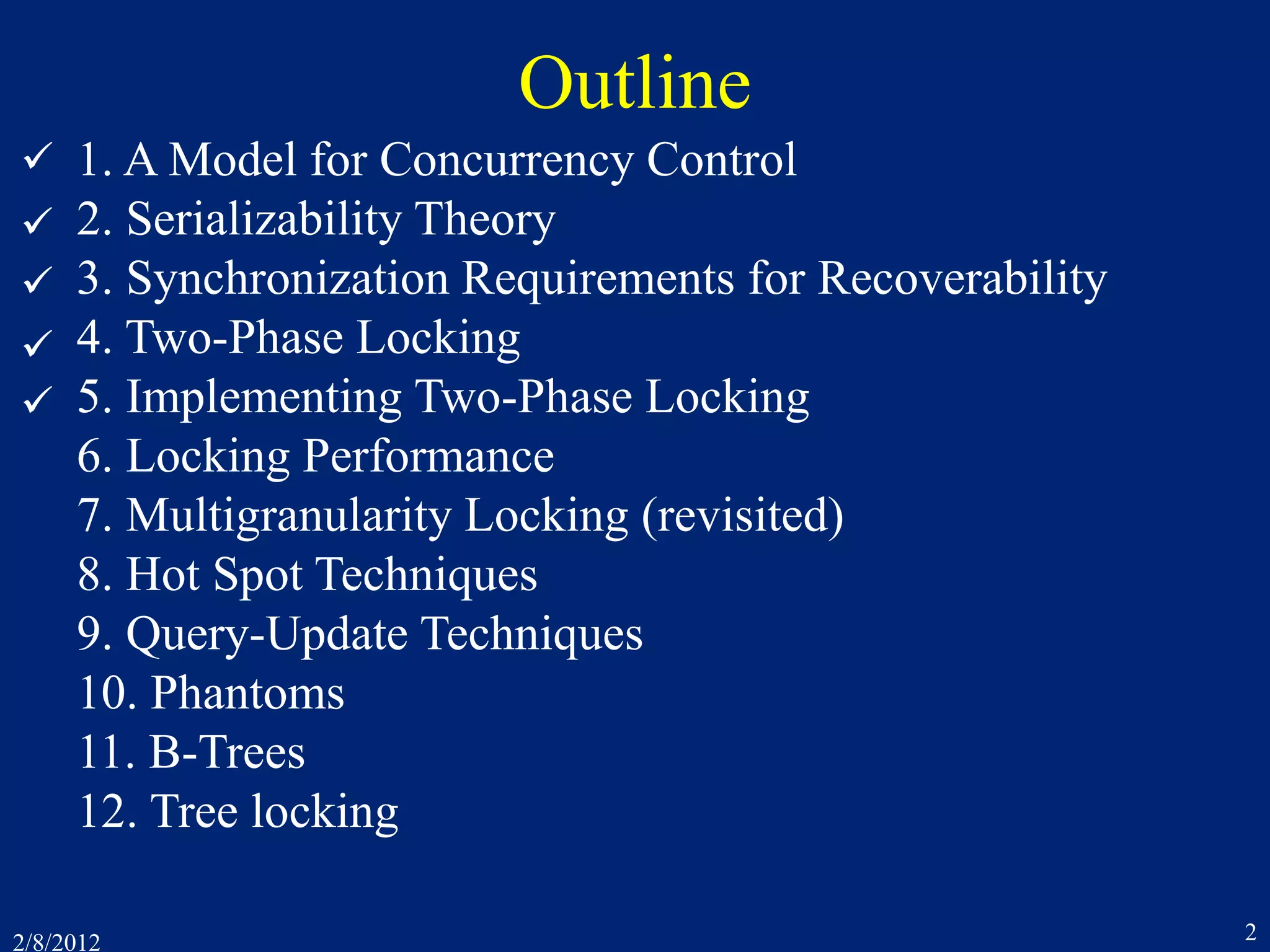 2/8/2012 2
Outline
1. A Model for Concurrency Control
2. Serializability Theory
3. Synchronization Requirements for Recoverability
4. Two-Phase Locking
5. Implementing Two-Phase Locking
6. Locking Performance
7. Multigranularity Locking (revisited)
8. Hot Spot Techniques
9. Query-Update Techniques
10. Phantoms
11. B-Trees
12. Tree locking





 