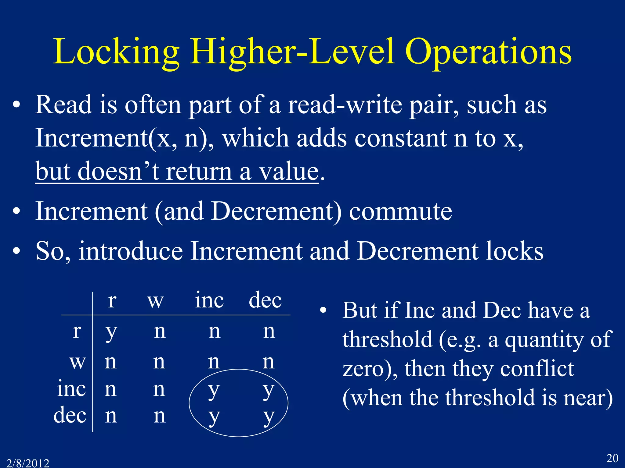 2/8/2012 20
Locking Higher-Level Operations
• Read is often part of a read-write pair, such as
Increment(x, n), which adds constant n to x,
but doesn’t return a value.
• Increment (and Decrement) commute
• So, introduce Increment and Decrement locks
r w inc dec
r y n n n
w n n n n
inc n n y y
dec n n y y
• But if Inc and Dec have a
threshold (e.g. a quantity of
zero), then they conflict
(when the threshold is near)
 