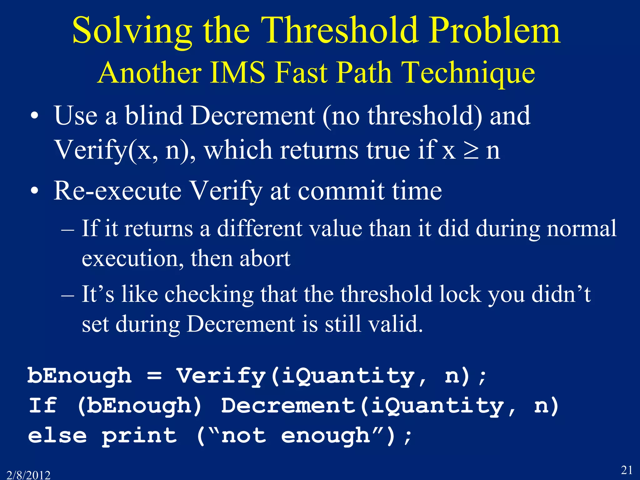 2/8/2012 21
Solving the Threshold Problem
Another IMS Fast Path Technique
• Use a blind Decrement (no threshold) and
Verify(x, n), which returns true if x  n
• Re-execute Verify at commit time
– If it returns a different value than it did during normal
execution, then abort
– It’s like checking that the threshold lock you didn’t
set during Decrement is still valid.
bEnough = Verify(iQuantity, n);
If (bEnough) Decrement(iQuantity, n)
else print (“not enough”);
 
