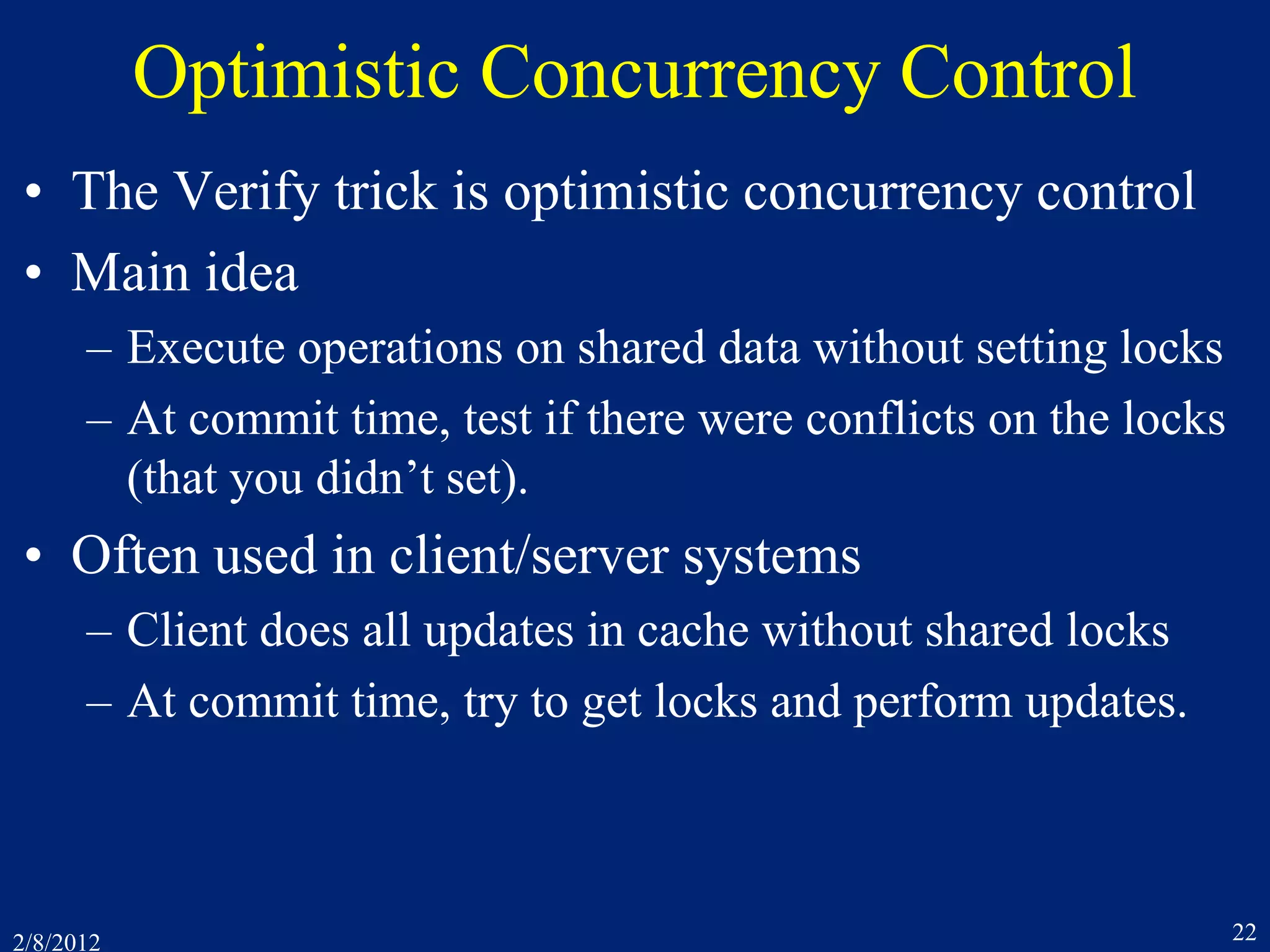 2/8/2012 22
Optimistic Concurrency Control
• The Verify trick is optimistic concurrency control
• Main idea
– Execute operations on shared data without setting locks
– At commit time, test if there were conflicts on the locks
(that you didn’t set).
• Often used in client/server systems
– Client does all updates in cache without shared locks
– At commit time, try to get locks and perform updates.
 