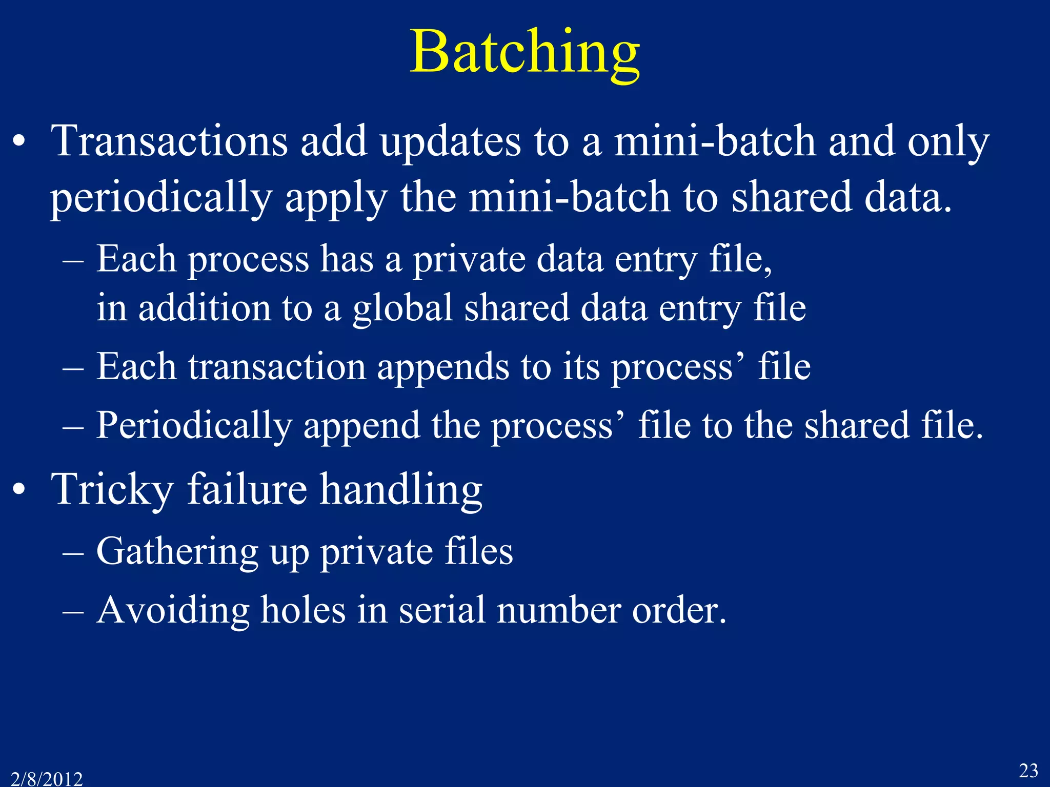 2/8/2012 23
Batching
• Transactions add updates to a mini-batch and only
periodically apply the mini-batch to shared data.
– Each process has a private data entry file,
in addition to a global shared data entry file
– Each transaction appends to its process’ file
– Periodically append the process’ file to the shared file.
• Tricky failure handling
– Gathering up private files
– Avoiding holes in serial number order.
 
