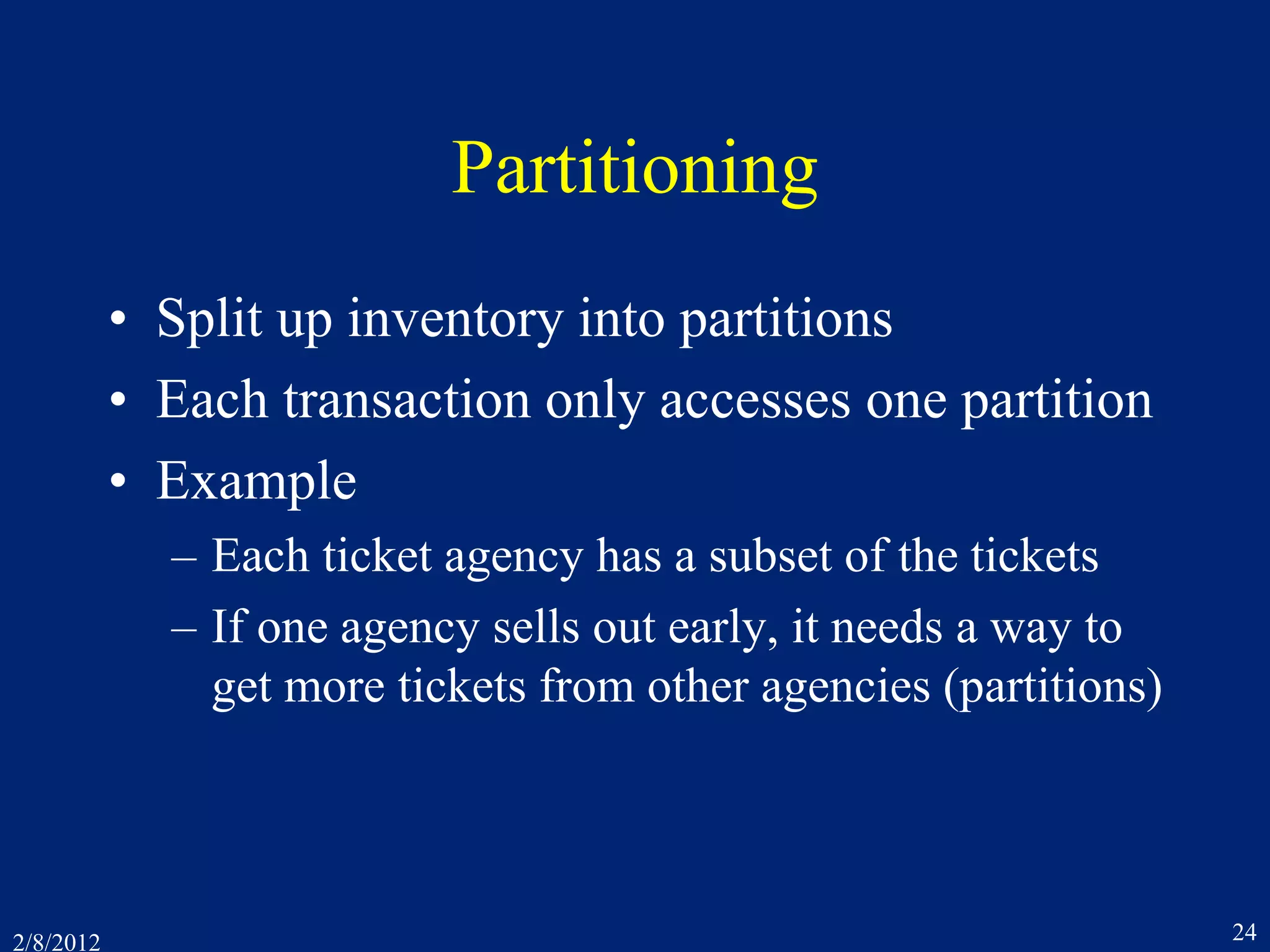 2/8/2012 24
Partitioning
• Split up inventory into partitions
• Each transaction only accesses one partition
• Example
– Each ticket agency has a subset of the tickets
– If one agency sells out early, it needs a way to
get more tickets from other agencies (partitions)
 